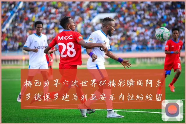 梅西分享六次世界杯精彩瞬间阿圭罗德保罗迪马利亚安东内拉纷纷留言评论