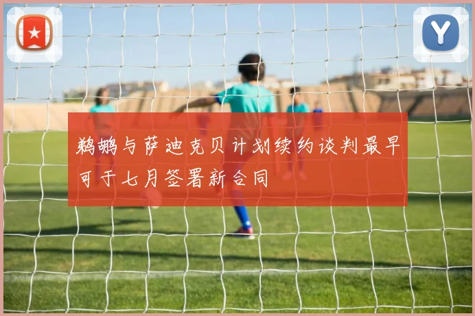 鹈鹕与萨迪克贝计划续约谈判最早可于七月签署新合同