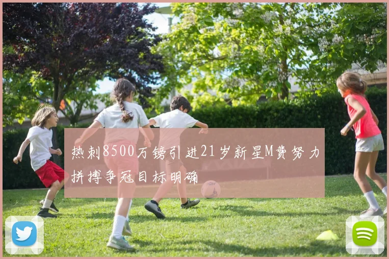 热刺8500万镑引进21岁新星M费努力拼搏争冠目标明确