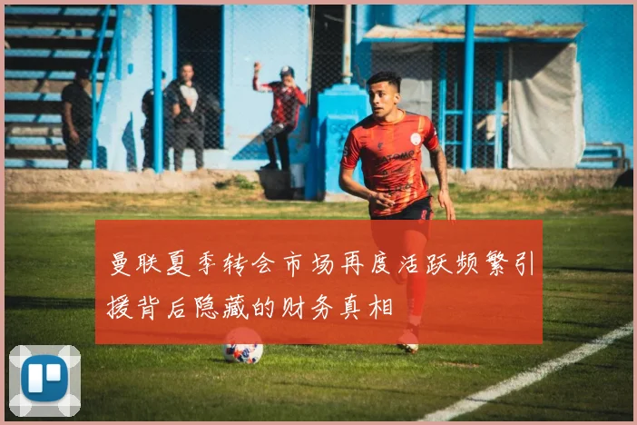 曼联夏季转会市场再度活跃频繁引援背后隐藏的财务真相