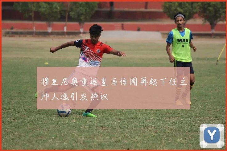 穆里尼奥重返皇马传闻再起下任主帅人选引发热议