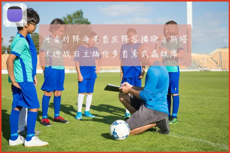 河南对阵海港首发阵容揭晓古斯塔沃迎战旧主梅伦多首秀武磊缺席