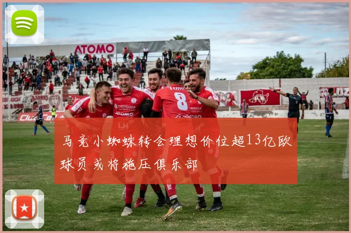 马竞小蜘蛛转会理想价位超13亿欧球员或将施压俱乐部
