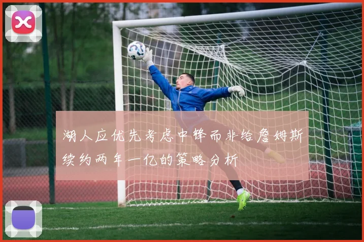 湖人应优先考虑中锋而非给詹姆斯续约两年一亿的策略分析