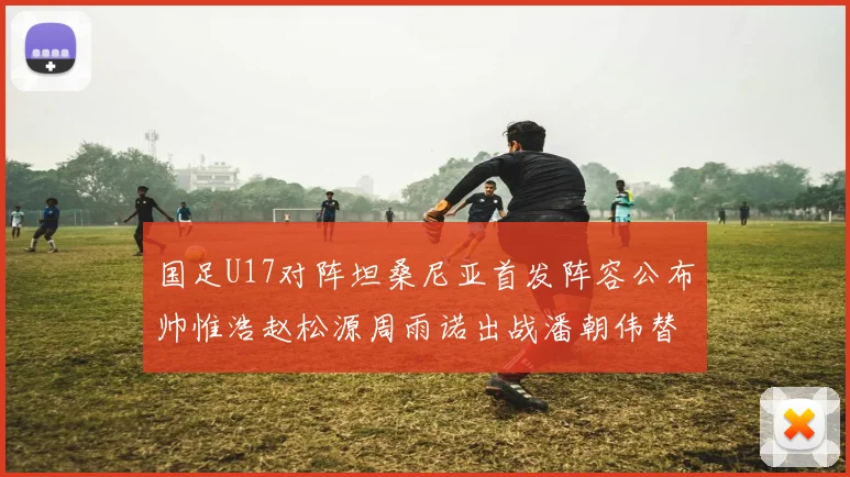 国足U17对阵坦桑尼亚首发阵容公布帅惟浩赵松源周雨诺出战潘朝伟替补