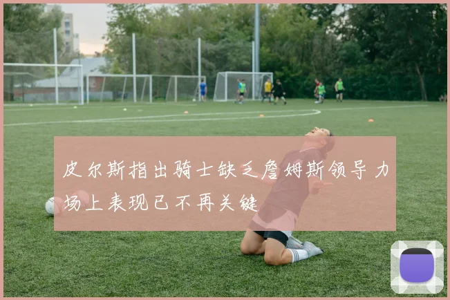 皮尔斯指出骑士缺乏詹姆斯领导力场上表现已不再关键