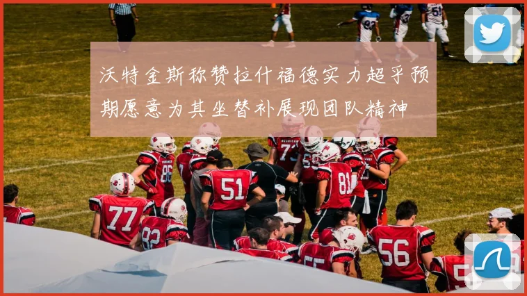 沃特金斯称赞拉什福德实力超乎预期愿意为其坐替补展现团队精神