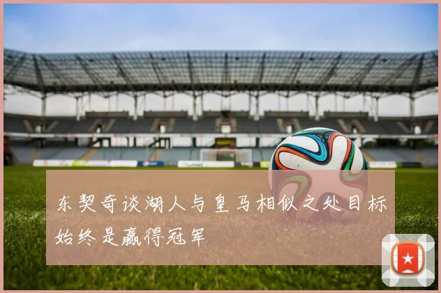 东契奇谈湖人与皇马相似之处目标始终是赢得冠军