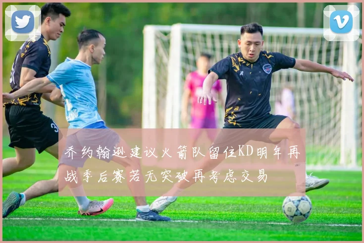 乔约翰逊建议火箭队留住KD明年再战季后赛若无突破再考虑交易