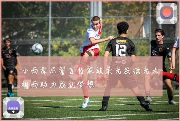 小西蒙尼誓言将家族荣光发扬光大梅西助力成就梦想