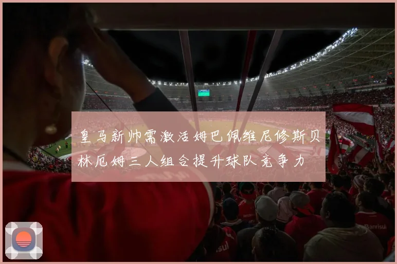 皇马新帅需激活姆巴佩维尼修斯贝林厄姆三人组合提升球队竞争力