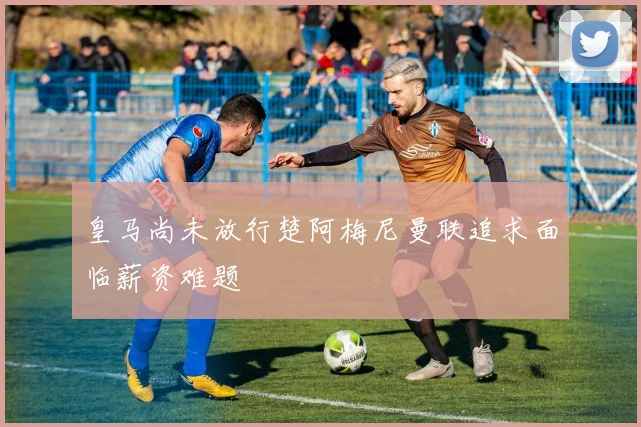 皇马尚未放行楚阿梅尼曼联追求面临薪资难题