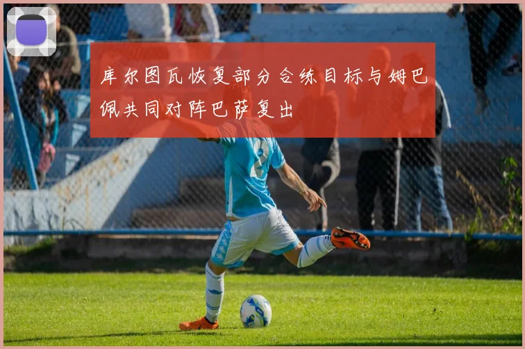 库尔图瓦恢复部分合练目标与姆巴佩共同对阵巴萨复出