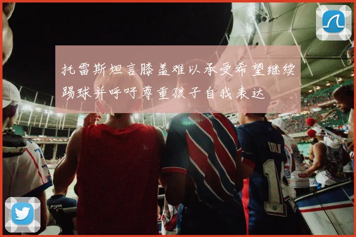 托雷斯坦言膝盖难以承受希望继续踢球并呼吁尊重孩子自我表达