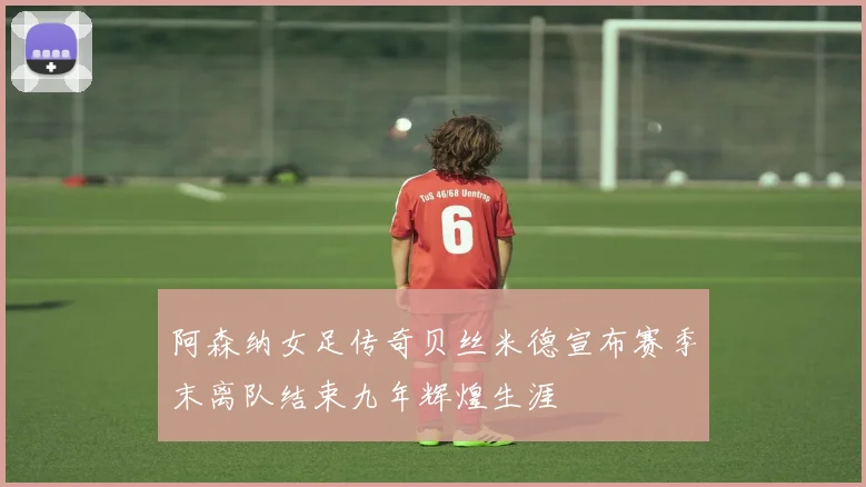 阿森纳女足传奇贝丝米德宣布赛季末离队结束九年辉煌生涯