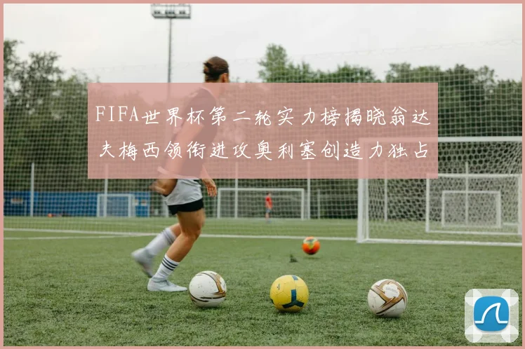 FIFA世界杯第二轮实力榜揭晓翁达夫梅西领衔进攻奥利塞创造力独占鳌头