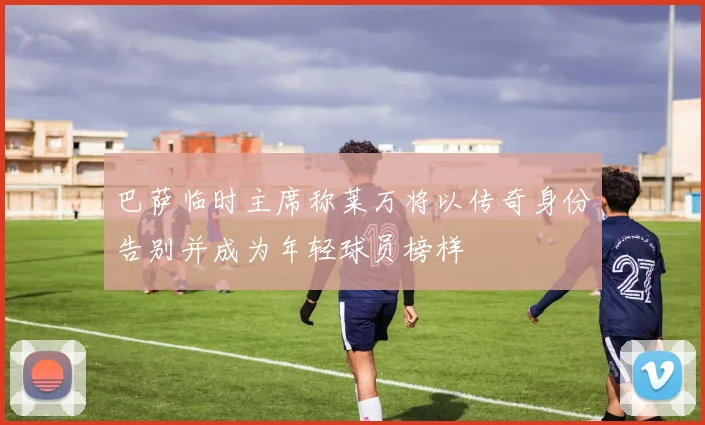 巴萨临时主席称莱万将以传奇身份告别并成为年轻球员榜样