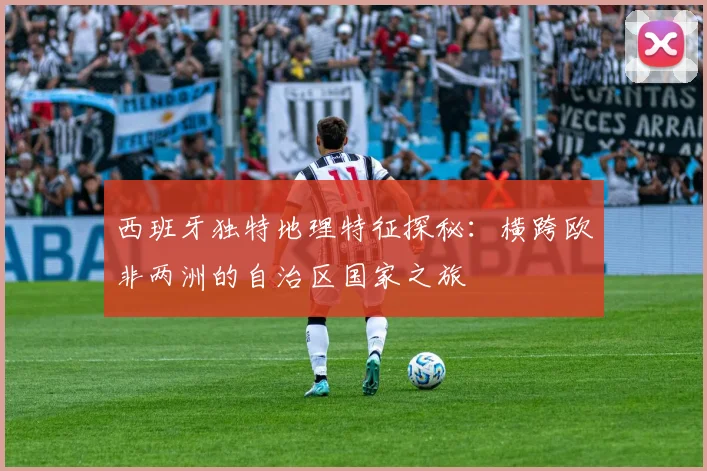 西班牙独特地理特征探秘：横跨欧非两洲的自治区国家之旅