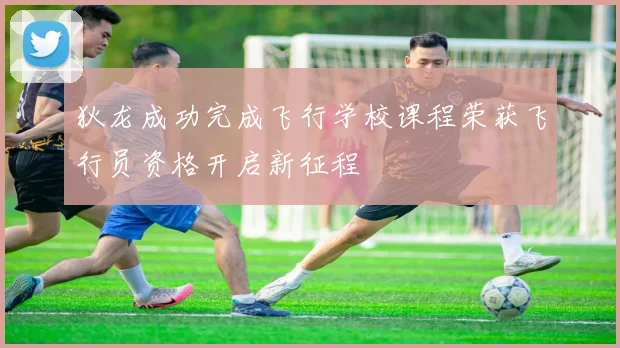 狄龙成功完成飞行学校课程荣获飞行员资格开启新征程