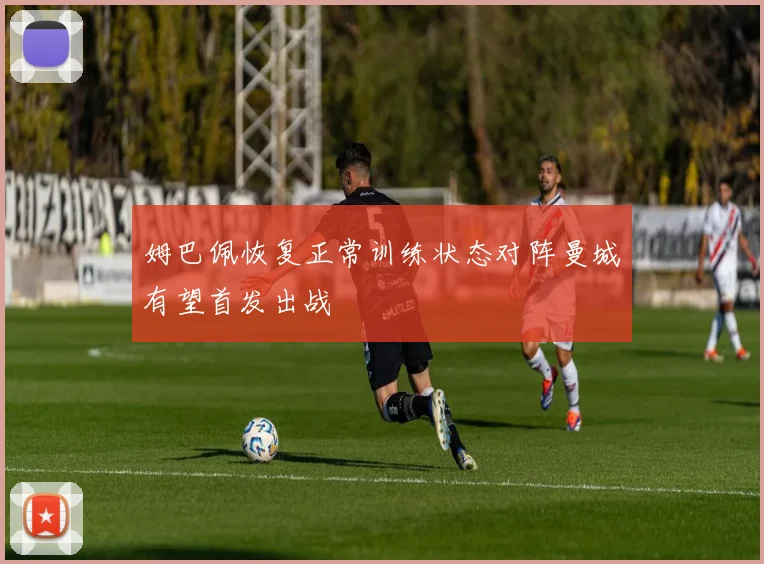 姆巴佩恢复正常训练状态对阵曼城有望首发出战