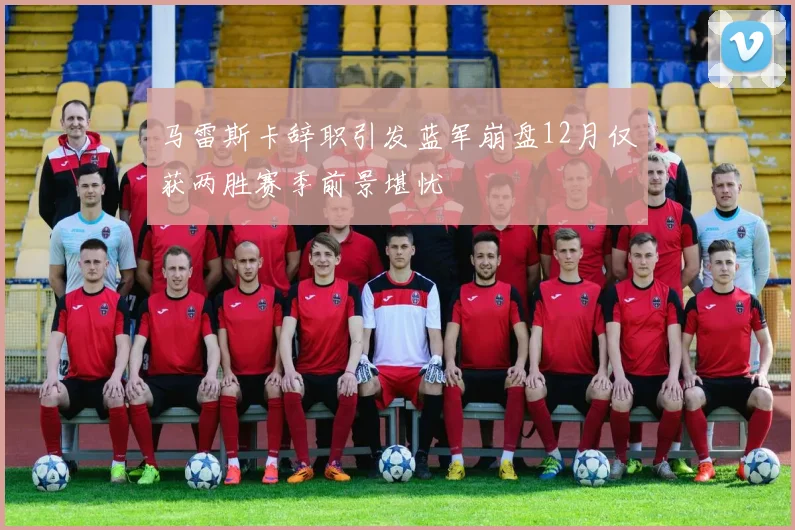 马雷斯卡辞职引发蓝军崩盘12月仅获两胜赛季前景堪忧
