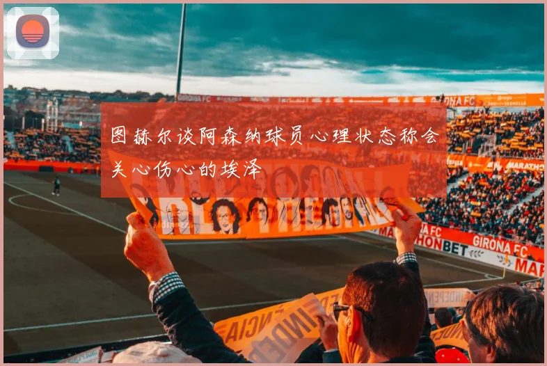 图赫尔谈阿森纳球员心理状态称会关心伤心的埃泽