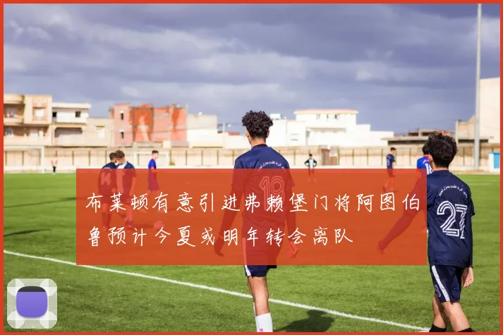 布莱顿有意引进弗赖堡门将阿图伯鲁预计今夏或明年转会离队